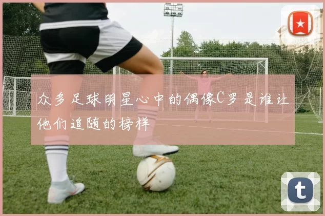 众多足球明星心中的偶像C罗是谁让他们追随的榜样