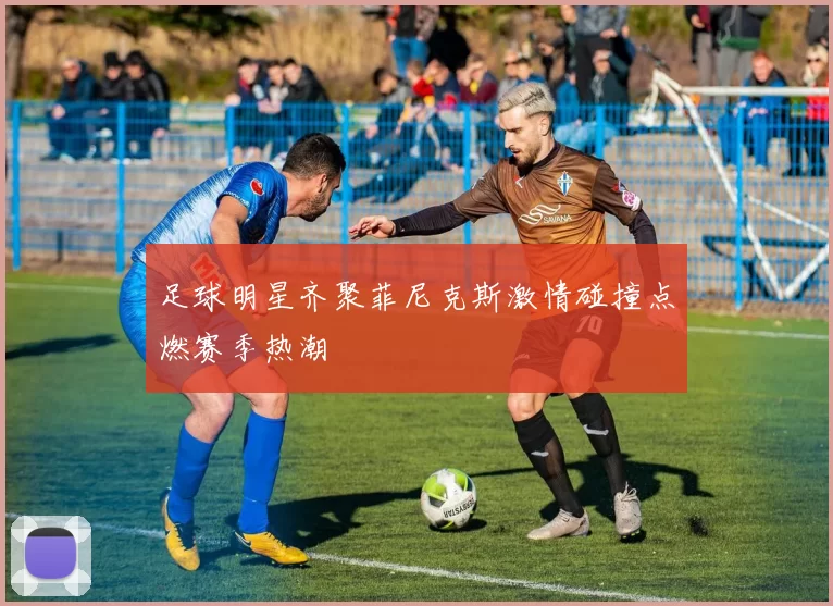 足球明星齐聚菲尼克斯激情碰撞点燃赛季热潮