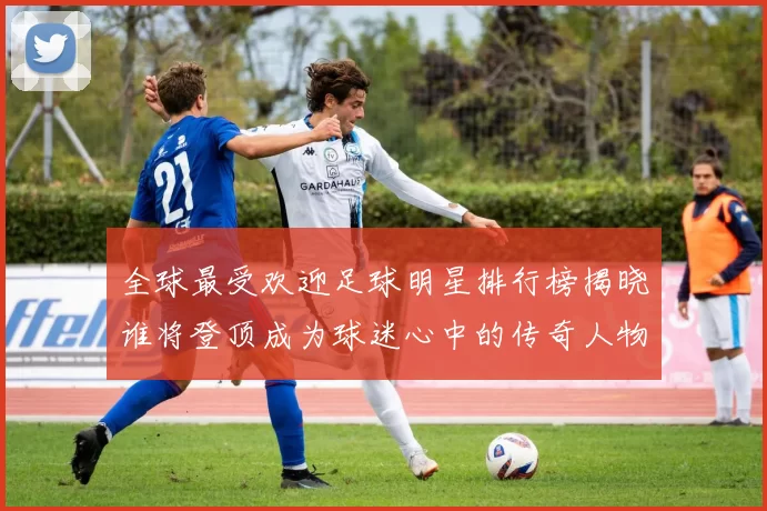 全球最受欢迎足球明星排行榜揭晓谁将登顶成为球迷心中的传奇人物