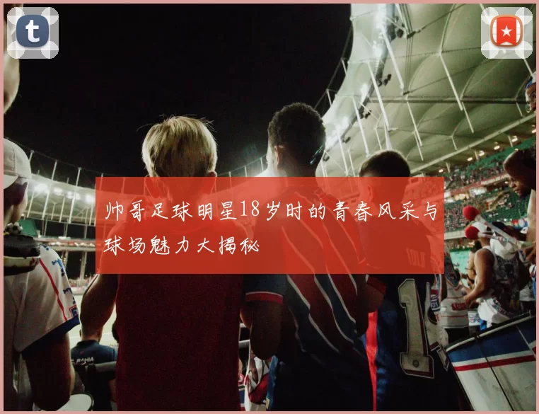帅哥足球明星18岁时的青春风采与球场魅力大揭秘