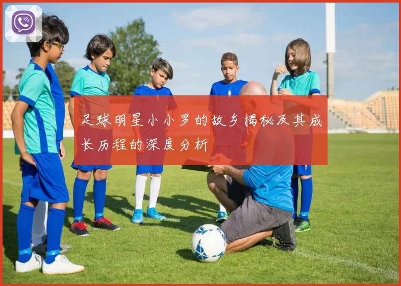 足球明星小小罗的故乡揭秘及其成长历程的深度分析