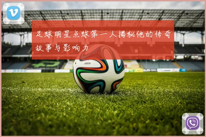 足球明星点球第一人揭秘他的传奇故事与影响力