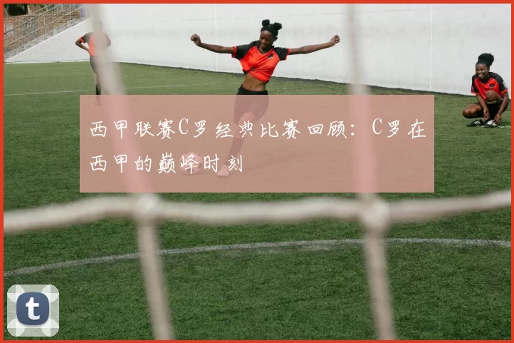 西甲联赛C罗经典比赛回顾：C罗在西甲的巅峰时刻