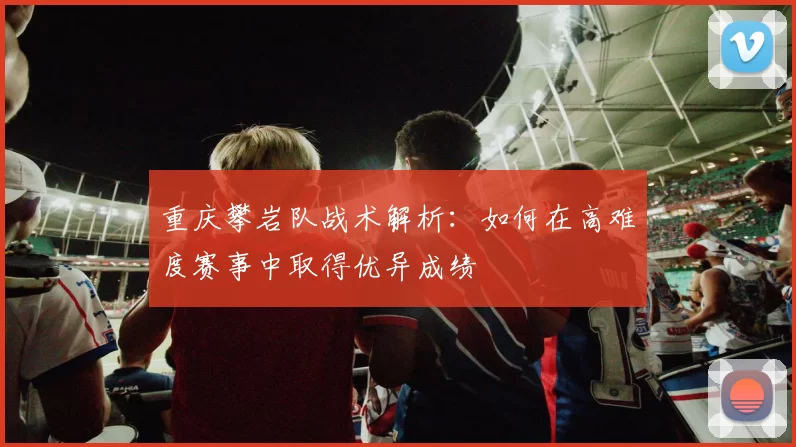 重庆攀岩队战术解析：如何在高难度赛事中取得优异成绩