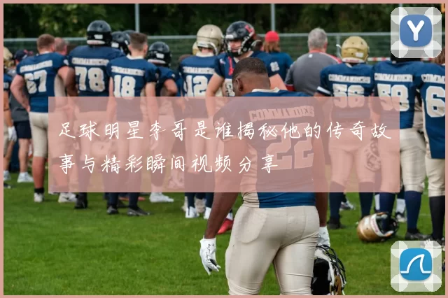 足球明星李哥是谁揭秘他的传奇故事与精彩瞬间视频分享