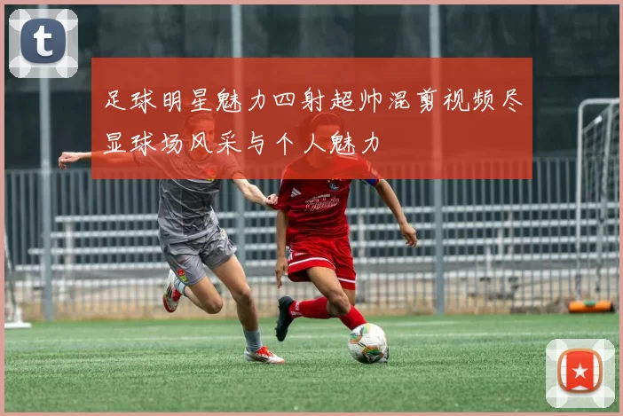 足球明星魅力四射超帅混剪视频尽显球场风采与个人魅力