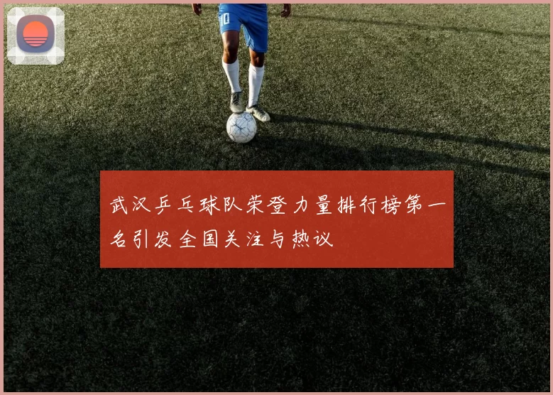 武汉乒乓球队荣登力量排行榜第一名引发全国关注与热议