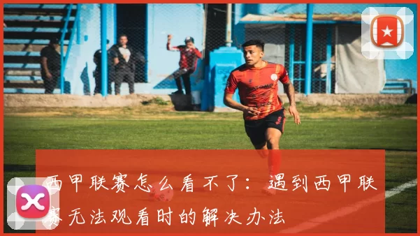 西甲联赛怎么看不了：遇到西甲联赛无法观看时的解决办法