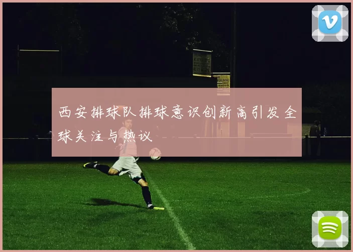 西安排球队排球意识创新高引发全球关注与热议