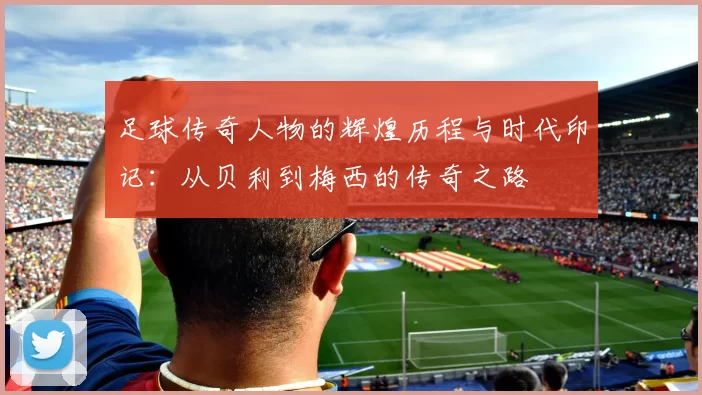 足球传奇人物的辉煌历程与时代印记：从贝利到梅西的传奇之路