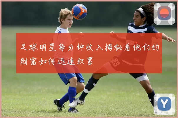 足球明星每分钟收入揭秘看他们的财富如何迅速积累