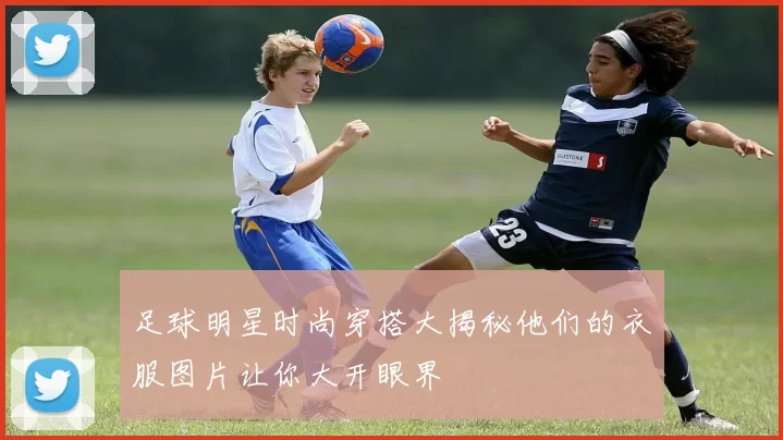 足球明星时尚穿搭大揭秘他们的衣服图片让你大开眼界