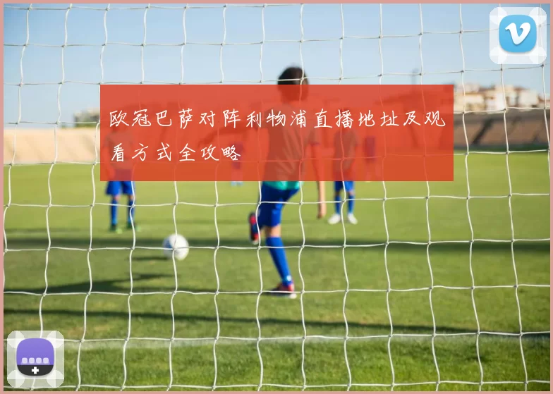 欧冠巴萨对阵利物浦直播地址及观看方式全攻略