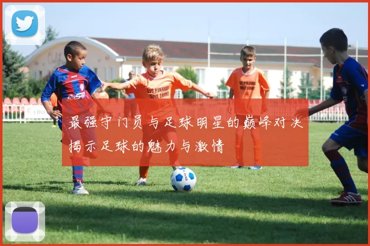 最强守门员与足球明星的巅峰对决揭示足球的魅力与激情