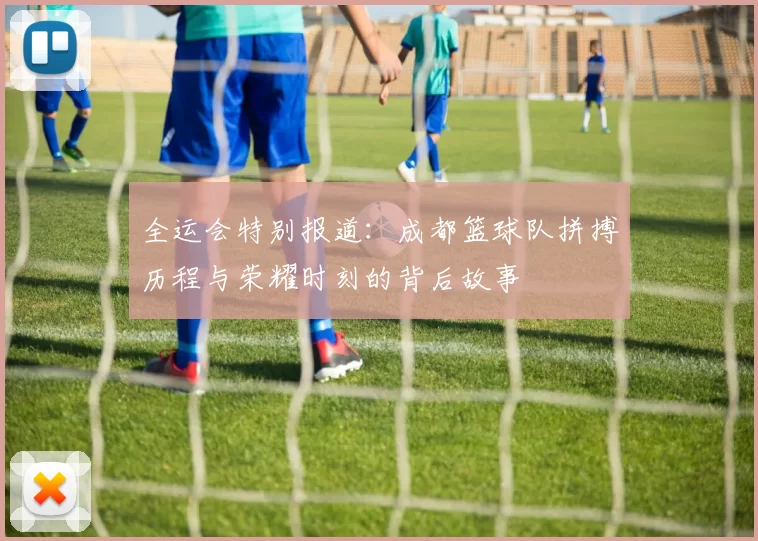 全运会特别报道：成都篮球队拼搏历程与荣耀时刻的背后故事