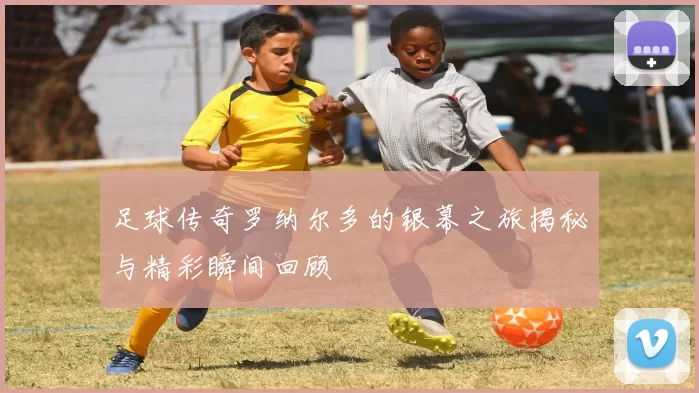 足球传奇罗纳尔多的银幕之旅揭秘与精彩瞬间回顾