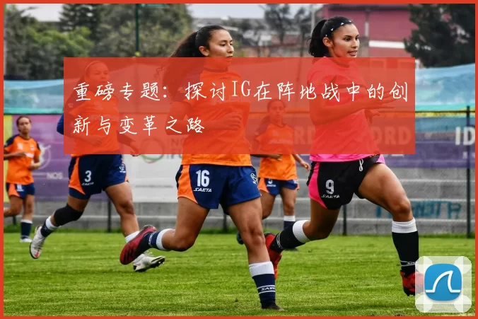重磅专题：探讨IG在阵地战中的创新与变革之路