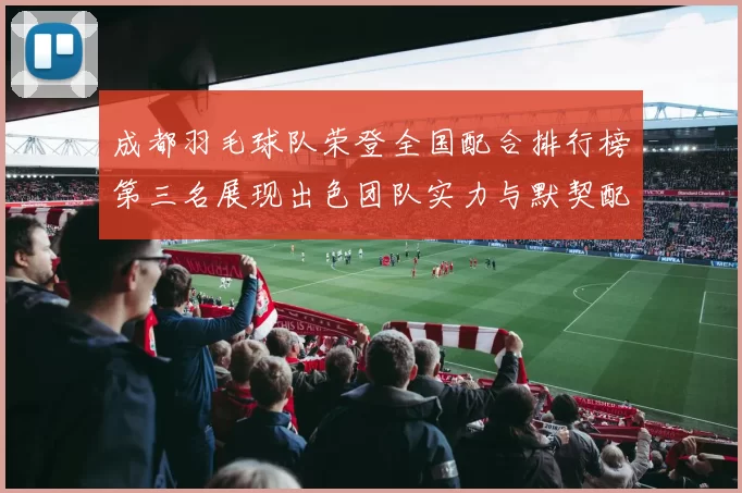成都羽毛球队荣登全国配合排行榜第三名展现出色团队实力与默契配合