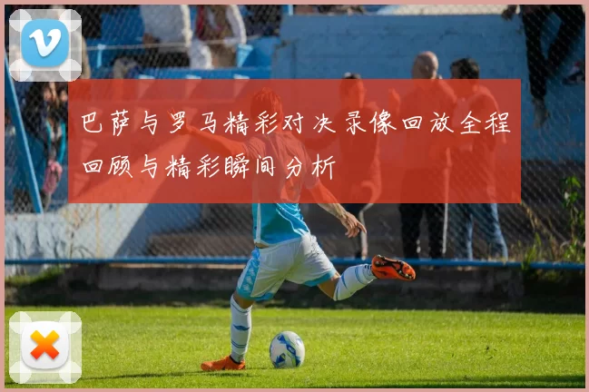 巴萨与罗马精彩对决录像回放全程回顾与精彩瞬间分析
