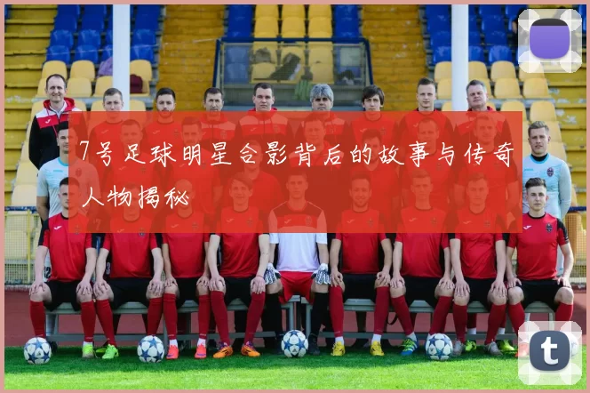 7号足球明星合影背后的故事与传奇人物揭秘