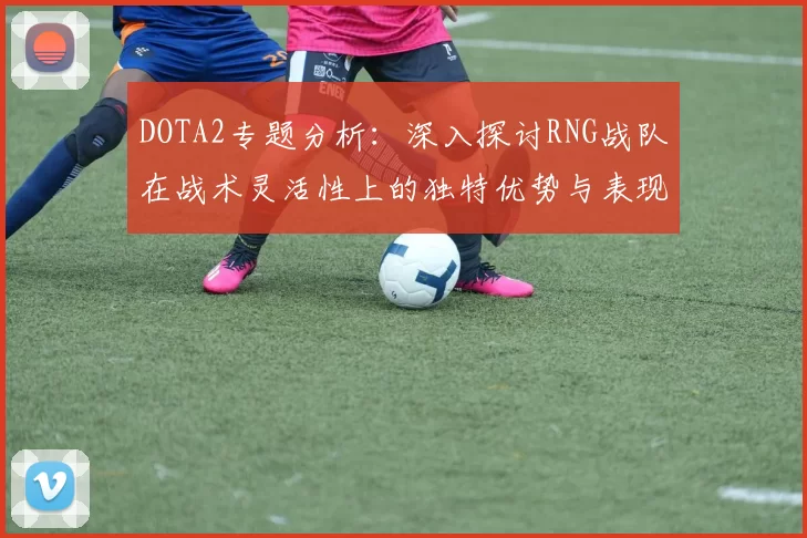 DOTA2专题分析：深入探讨RNG战队在战术灵活性上的独特优势与表现