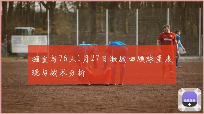 掘金与76人1月27日激战回顾球星表现与战术分析