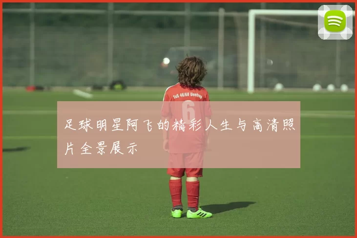 足球明星阿飞的精彩人生与高清照片全景展示