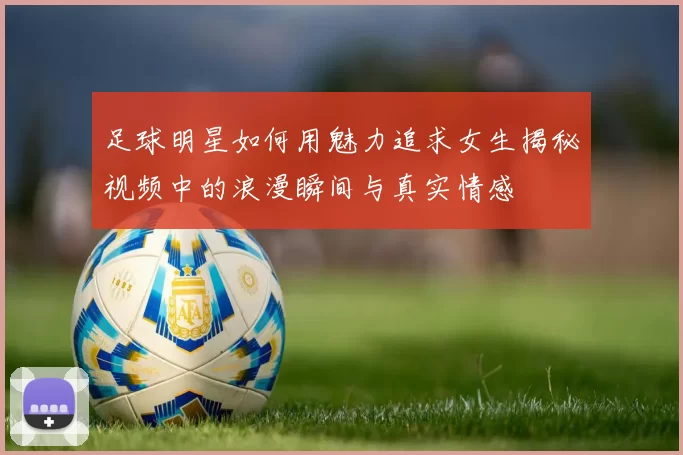 足球明星如何用魅力追求女生揭秘视频中的浪漫瞬间与真实情感