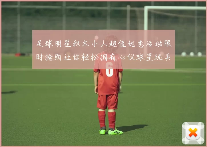 足球明星积木小人超值优惠活动限时抢购让你轻松拥有心仪球星玩具