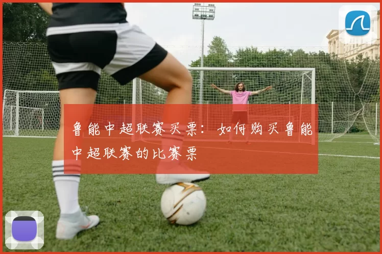 鲁能中超联赛买票：如何购买鲁能中超联赛的比赛票