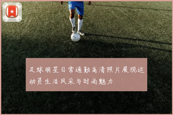 足球明星日常通勤高清照片展现运动员生活风采与时尚魅力