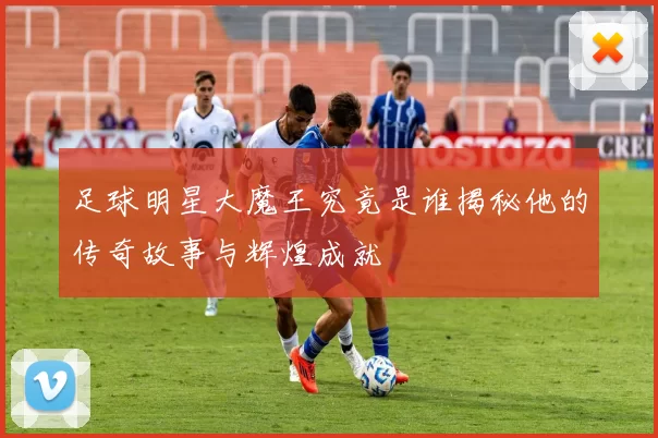 足球明星大魔王究竟是谁揭秘他的传奇故事与辉煌成就