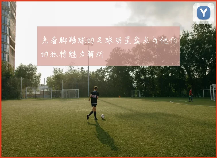 光着脚踢球的足球明星盘点与他们的独特魅力解析