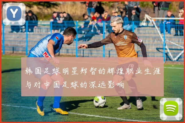 韩国足球明星郑智的辉煌职业生涯与对中国足球的深远影响
