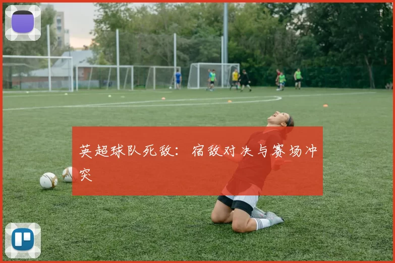 英超球队死敌：宿敌对决与赛场冲突