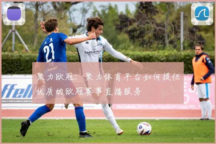 聚力欧冠：聚力体育平台如何提供优质的欧冠赛事直播服务