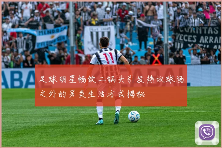 足球明星畅饮二锅头引发热议球场之外的另类生活方式揭秘