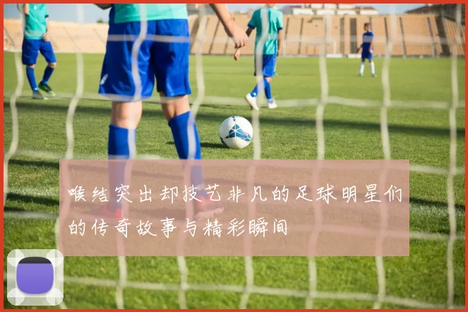 喉结突出却技艺非凡的足球明星们的传奇故事与精彩瞬间