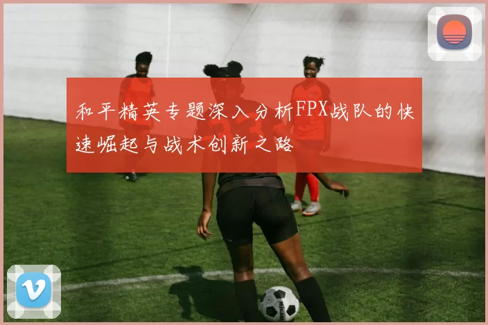 和平精英专题深入分析FPX战队的快速崛起与战术创新之路