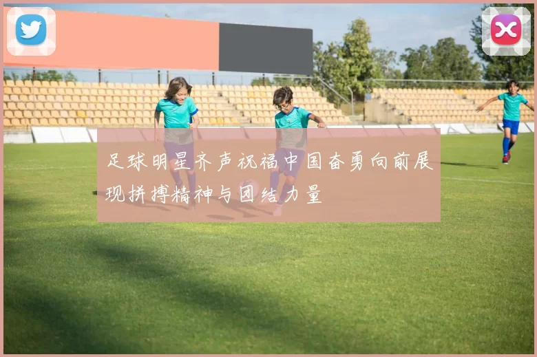 足球明星齐声祝福中国奋勇向前展现拼搏精神与团结力量