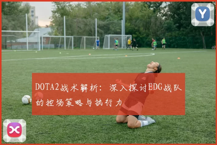 DOTA2战术解析：深入探讨EDG战队的控场策略与执行力
