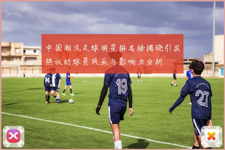 中国潮流足球明星排名榜揭晓引发热议的球员风采与影响力分析