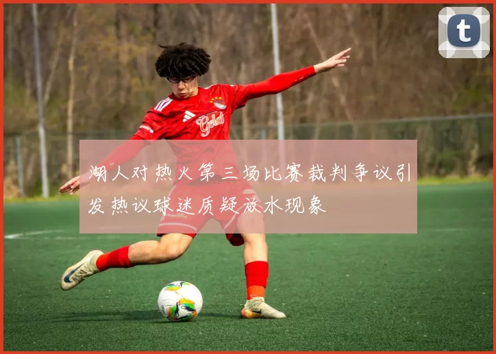 湖人对热火第三场比赛裁判争议引发热议球迷质疑放水现象