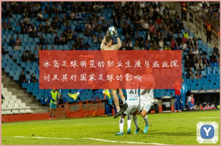 冰岛足球明星的职业生涯与成就探讨及其对国家足球的影响