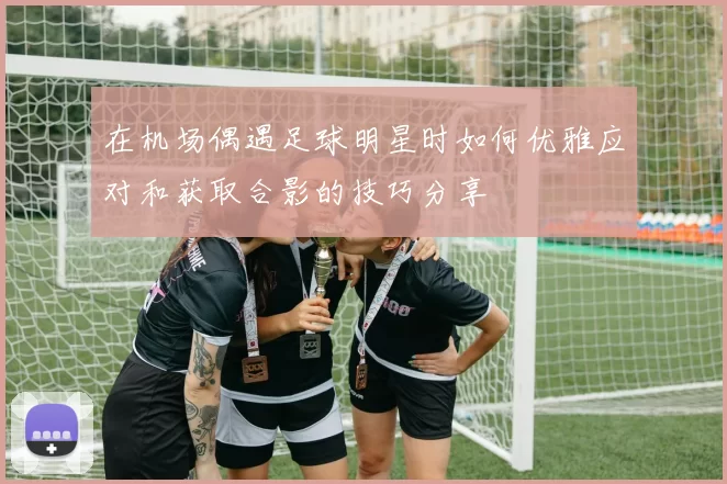 在机场偶遇足球明星时如何优雅应对和获取合影的技巧分享