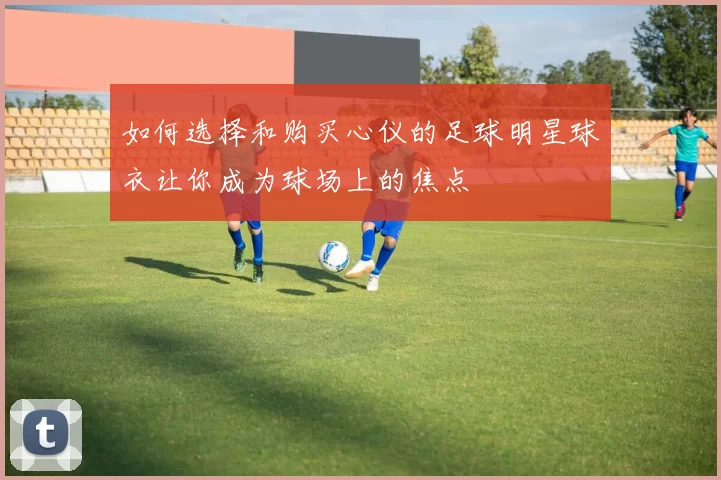 如何选择和购买心仪的足球明星球衣让你成为球场上的焦点