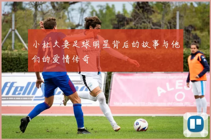 小杜夫妻足球明星背后的故事与他们的爱情传奇