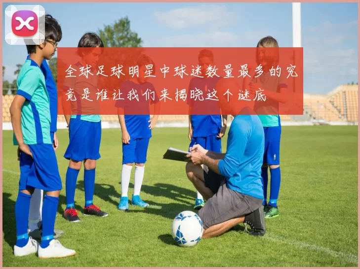 全球足球明星中球迷数量最多的究竟是谁让我们来揭晓这个谜底