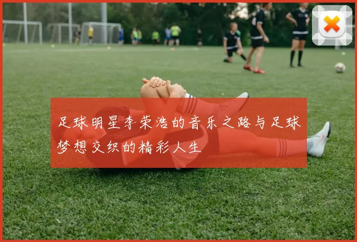 足球明星李荣浩的音乐之路与足球梦想交织的精彩人生