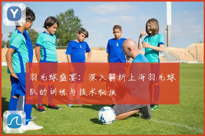羽毛球盛宴：深入解析上海羽毛球队的训练与技术秘诀
